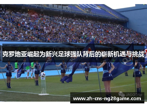 克罗地亚崛起为新兴足球强队背后的崭新机遇与挑战