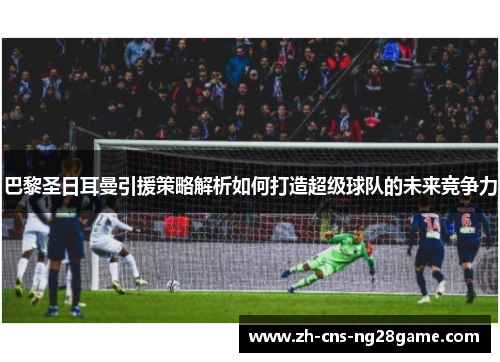 巴黎圣日耳曼引援策略解析如何打造超级球队的未来竞争力