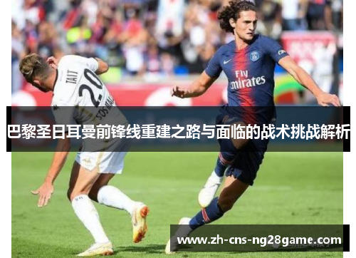 巴黎圣日耳曼前锋线重建之路与面临的战术挑战解析 巴黎圣日耳曼前锋线重建之路与面临的战术挑战解析