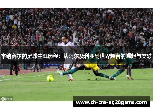 本纳赛尔的足球生涯历程：从阿尔及利亚到世界舞台的崛起与突破
