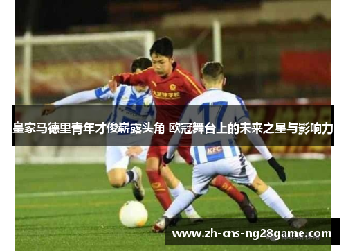 皇家马德里青年才俊崭露头角 欧冠舞台上的未来之星与影响力