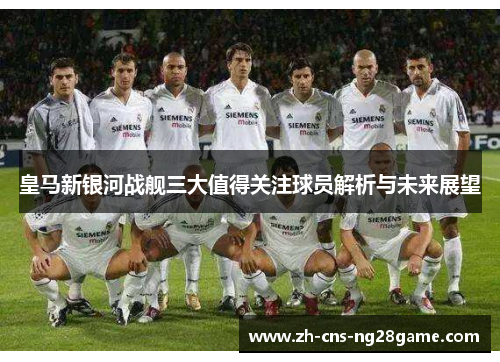 皇马新银河战舰三大值得关注球员解析与未来展望