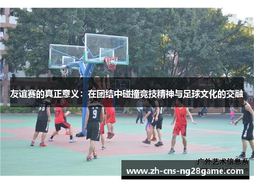 友谊赛的真正意义：在团结中碰撞竞技精神与足球文化的交融