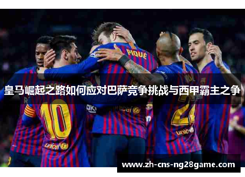 皇马崛起之路如何应对巴萨竞争挑战与西甲霸主之争 皇马崛起之路如何应对巴萨竞争挑战与西甲霸主之争