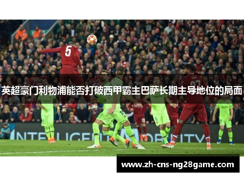 英超豪门利物浦能否打破西甲霸主巴萨长期主导地位的局面