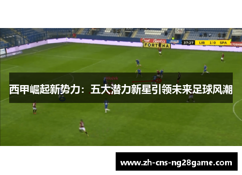 西甲崛起新势力：五大潜力新星引领未来足球风潮