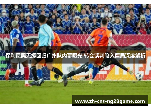 保利尼奥无缘回归广州队内幕曝光 转会谈判陷入僵局深度解析