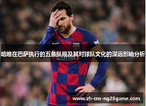 哈维在巴萨执行的五条队规及其对球队文化的深远影响分析 哈维在巴萨执行的五条队规及其对球队文化的深远影响分析