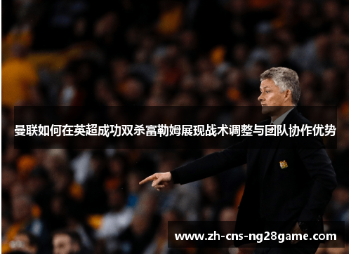 曼联如何在英超成功双杀富勒姆展现战术调整与团队协作优势