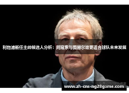 利物浦新任主帅候选人分析：阿隆索与图赫尔谁更适合球队未来发展