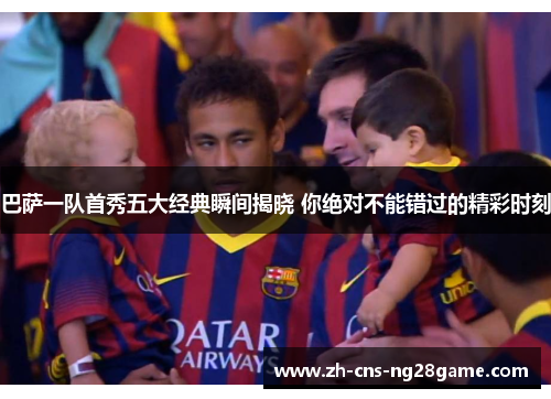 巴萨一队首秀五大经典瞬间揭晓 你绝对不能错过的精彩时刻