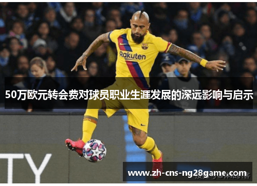50万欧元转会费对球员职业生涯发展的深远影响与启示