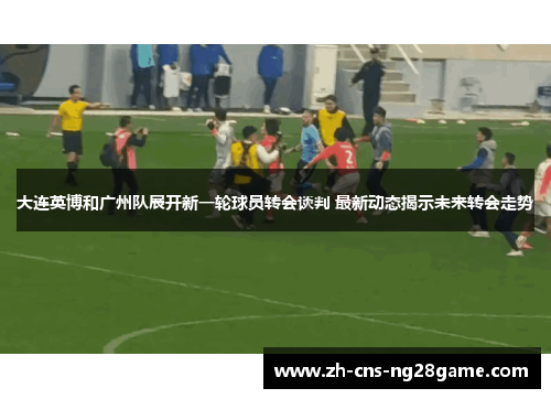 大连英博和广州队展开新一轮球员转会谈判 最新动态揭示未来转会走势