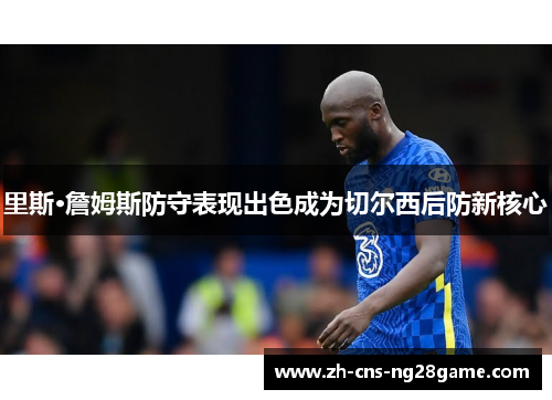 里斯·詹姆斯防守表现出色成为切尔西后防新核心 里斯·詹姆斯防守表现出色成为切尔西后防新核心
