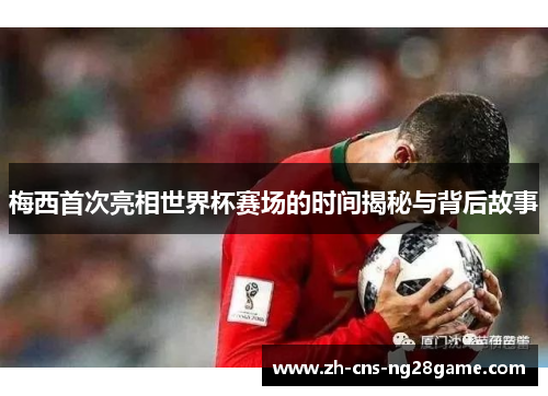 梅西首次亮相世界杯赛场的时间揭秘与背后故事