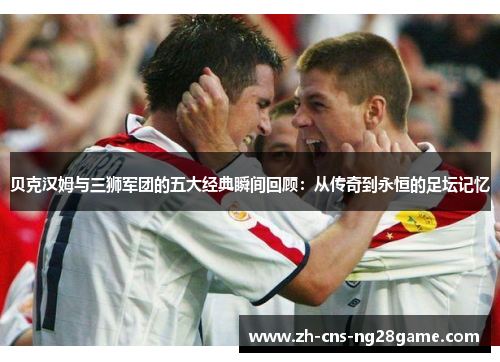 贝克汉姆与三狮军团的五大经典瞬间回顾：从传奇到永恒的足坛记忆