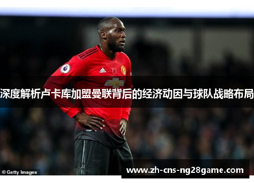 深度解析卢卡库加盟曼联背后的经济动因与球队战略布局