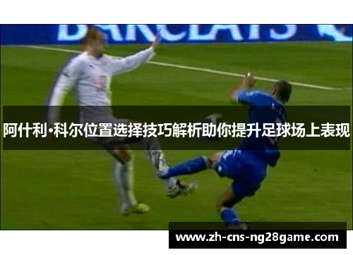 阿什利·科尔位置选择技巧解析助你提升足球场上表现