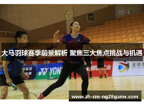 大马羽球赛季前景解析 聚焦三大焦点挑战与机遇