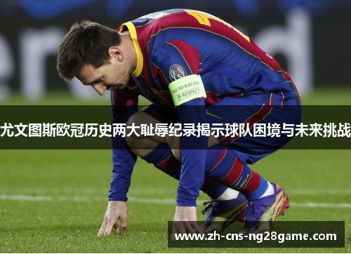 尤文图斯欧冠历史两大耻辱纪录揭示球队困境与未来挑战